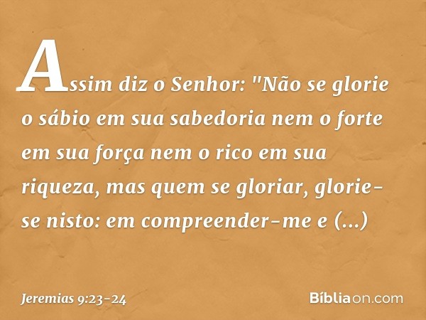 Assim diz o Senhor:
"Não se glorie o sábio em sua sabedoria
nem o forte em sua força
nem o rico em sua riqueza, mas quem se gloriar, glorie-se nisto:
em compree