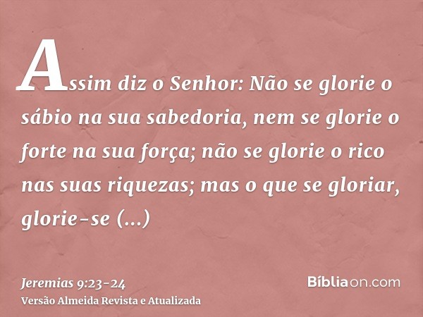 Assim diz o Senhor: Não se glorie o sábio na sua sabedoria, nem se glorie o forte na sua força; não se glorie o rico nas suas riquezas;mas o que se gloriar, glo