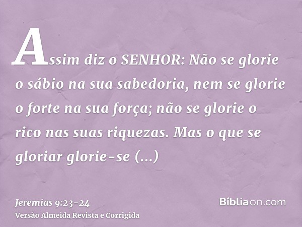 Assim diz o SENHOR: Não se glorie o sábio na sua sabedoria, nem se glorie o forte na sua força; não se glorie o rico nas suas riquezas.Mas o que se gloriar glor