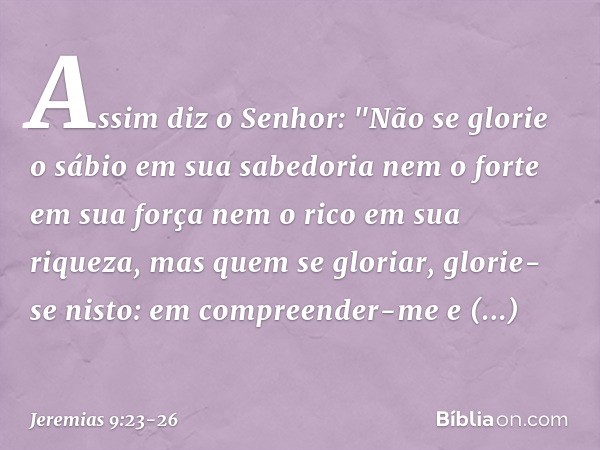 Assim diz o Senhor:
"Não se glorie o sábio em sua sabedoria
nem o forte em sua força
nem o rico em sua riqueza, mas quem se gloriar, glorie-se nisto:
em compree