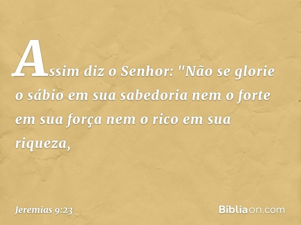 Assim diz o Senhor:
"Não se glorie o sábio em sua sabedoria
nem o forte em sua força
nem o rico em sua riqueza, -- Jeremias 9:23