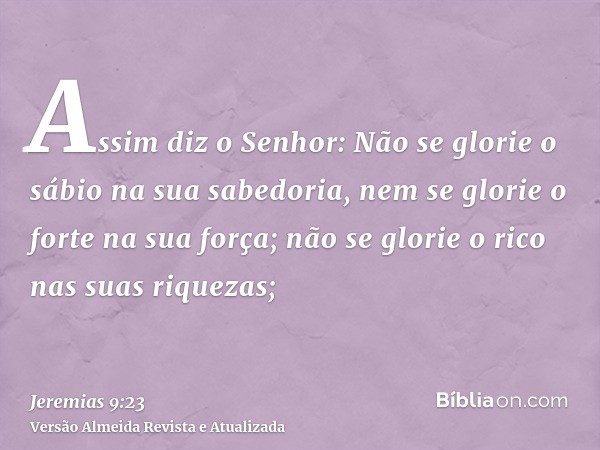 Assim diz o Senhor: Não se glorie o sábio na sua sabedoria, nem se glorie o forte na sua força; não se glorie o rico nas suas riquezas;