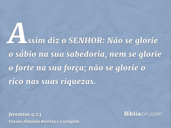 Assim diz o SENHOR: Não se glorie o sábio na sua sabedoria, nem se glorie o forte na sua força; não se glorie o rico nas suas riquezas.