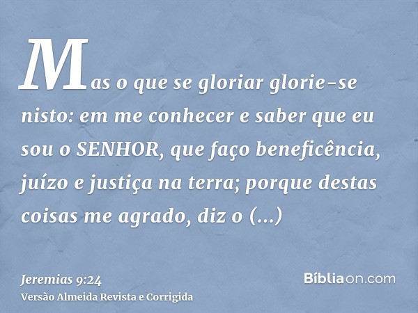 Mas o que se gloriar glorie-se nisto: em me conhecer e saber que eu sou o SENHOR, que faço beneficência, juízo e justiça na terra; porque destas coisas me agrad