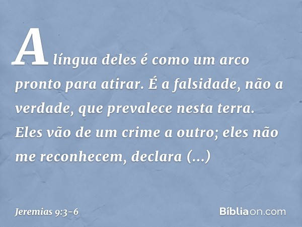 "A língua deles é como um arco
pronto para atirar.
É a falsidade, não a verdade,
que prevalece nesta terra.
Eles vão de um crime a outro;
eles não me reconhecem