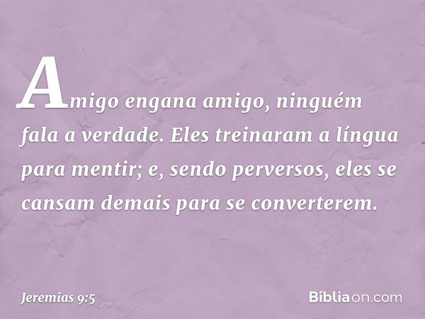 Amigo engana amigo,
ninguém fala a verdade.
Eles treinaram a língua
para mentir;
e, sendo perversos,
eles se cansam demais
para se converterem. -- Jeremias 9:5