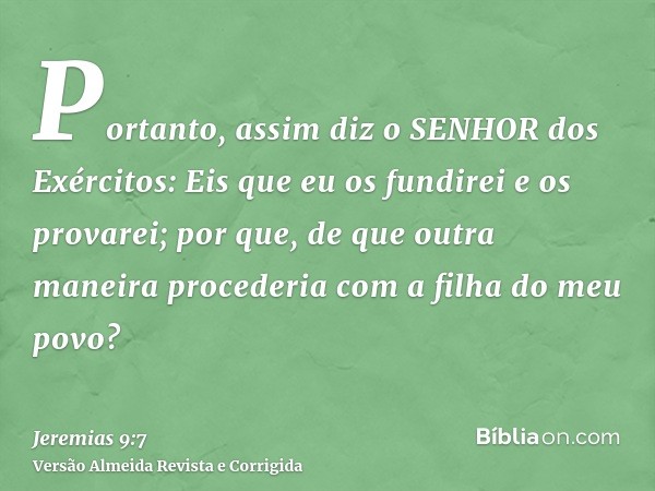 Portanto, assim diz o SENHOR dos Exércitos: Eis que eu os fundirei e os provarei; por que, de que outra maneira procederia com a filha do meu povo?