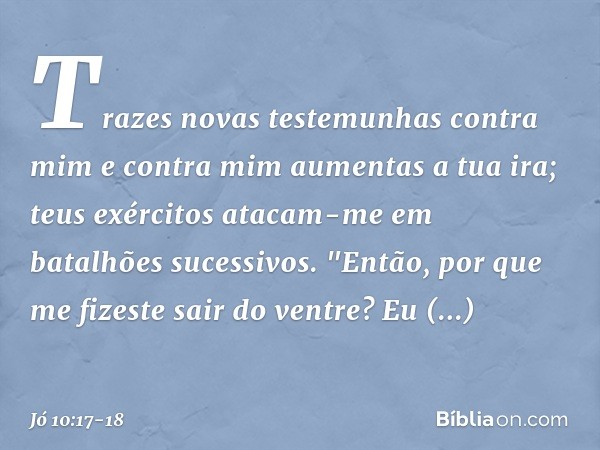 Trazes novas testemunhas
contra mim
e contra mim aumentas a tua ira;
teus exércitos atacam-me
em batalhões sucessivos. "Então, por que me fizeste
sair do ventre