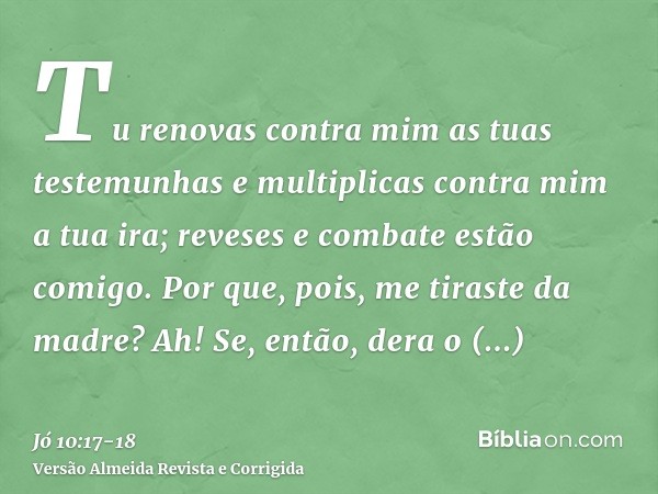 Tu renovas contra mim as tuas testemunhas e multiplicas contra mim a tua ira; reveses e combate estão comigo.Por que, pois, me tiraste da madre? Ah! Se, então, 