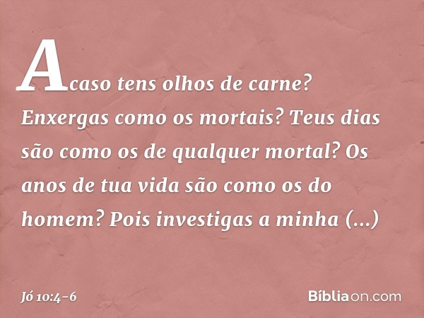 Acaso tens olhos de carne?
Enxergas como os mortais? Teus dias são como
os de qualquer mortal?
Os anos de tua vida
são como os do homem? Pois investigas a minha