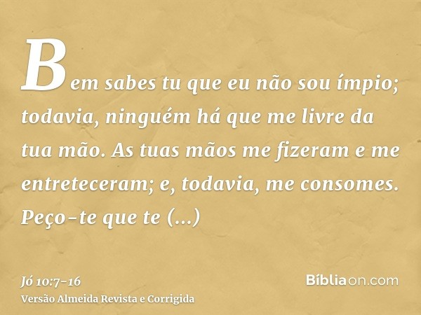 Bem sabes tu que eu não sou ímpio; todavia, ninguém há que me livre da tua mão.As tuas mãos me fizeram e me entreteceram; e, todavia, me consomes.Peço-te que te