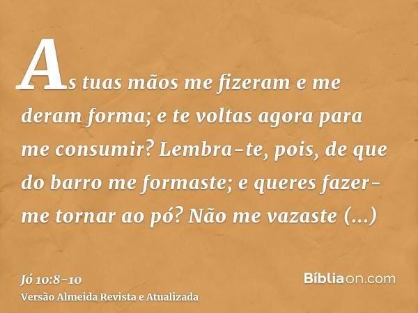 As tuas mãos me fizeram e me deram forma; e te voltas agora para me consumir?Lembra-te, pois, de que do barro me formaste; e queres fazer-me tornar ao pó?Não me