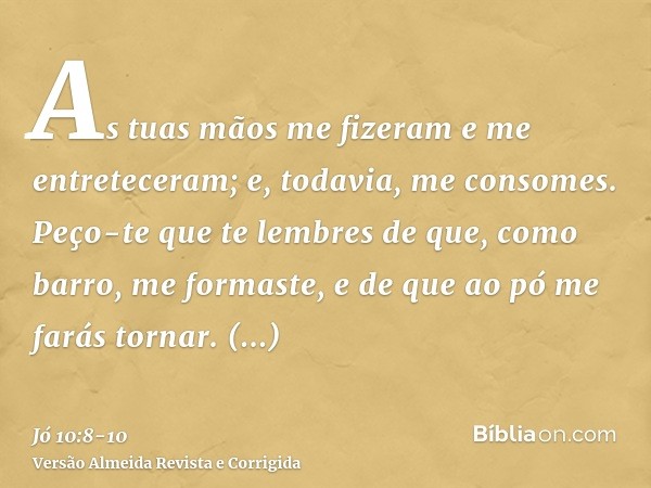 As tuas mãos me fizeram e me entreteceram; e, todavia, me consomes.Peço-te que te lembres de que, como barro, me formaste, e de que ao pó me farás tornar.Porven