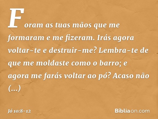 "Foram as tuas mãos
que me formaram
e me fizeram.
Irás agora voltar-te e destruir-me? Lembra-te de que me moldaste
como o barro;
e agora me farás voltar ao pó? 