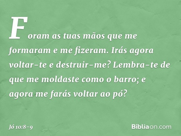 "Foram as tuas mãos
que me formaram
e me fizeram.
Irás agora voltar-te e destruir-me? Lembra-te de que me moldaste
como o barro;
e agora me farás voltar ao pó? 