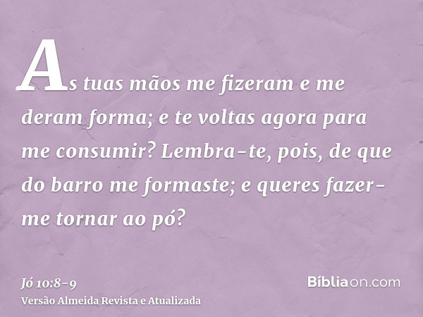 As tuas mãos me fizeram e me deram forma; e te voltas agora para me consumir?Lembra-te, pois, de que do barro me formaste; e queres fazer-me tornar ao pó?