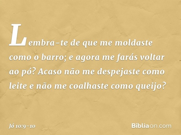 Lembra-te de que me moldaste
como o barro;
e agora me farás voltar ao pó? Acaso não me despejaste como leite
e não me coalhaste como queijo? -- Jó 10:9-10
