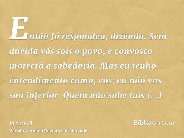 Então Jó respondeu, dizendo:Sem dúvida vós sois o povo, e convosco morrerá a sabedoria.Mas eu tenho entendimento como, vos; eu não vos sou inferior. Quem não sa