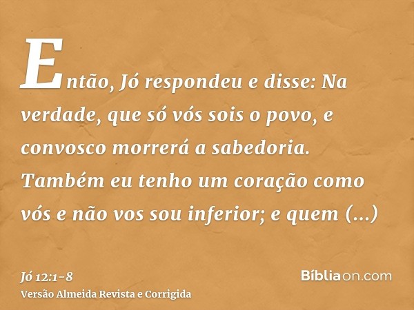 Então, Jó respondeu e disse:Na verdade, que só vós sois o povo, e convosco morrerá a sabedoria.Também eu tenho um coração como vós e não vos sou inferior; e que