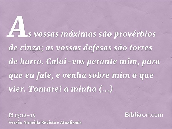 As vossas máximas são provérbios de cinza; as vossas defesas são torres de barro.Calai-vos perante mim, para que eu fale, e venha sobre mim o que vier.Tomarei a