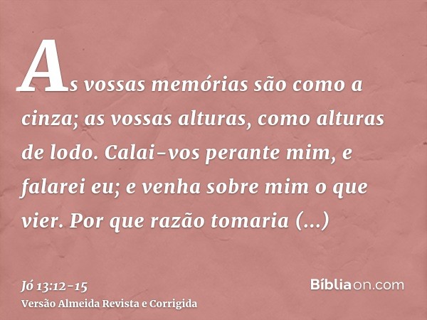 As vossas memórias são como a cinza; as vossas alturas, como alturas de lodo.Calai-vos perante mim, e falarei eu; e venha sobre mim o que vier.Por que razão tom