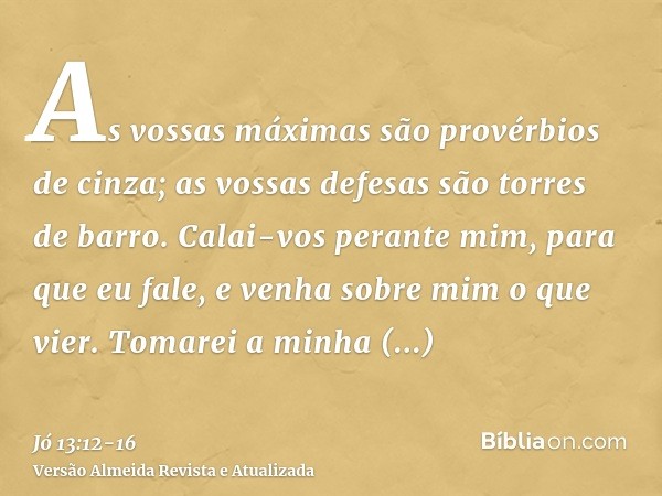 As vossas máximas são provérbios de cinza; as vossas defesas são torres de barro.Calai-vos perante mim, para que eu fale, e venha sobre mim o que vier.Tomarei a