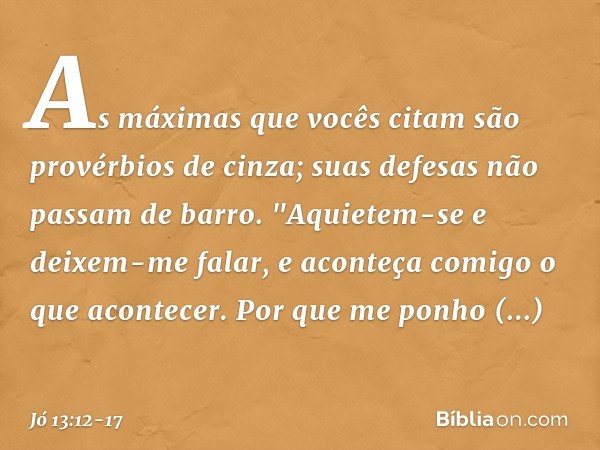 As máximas que vocês citam
são provérbios de cinza;
suas defesas não passam de barro. "Aquietem-se e deixem-me falar,
e aconteça comigo o que acontecer. Por que