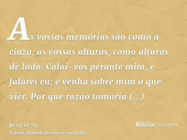 As vossas memórias são como a cinza; as vossas alturas, como alturas de lodo.Calai-vos perante mim, e falarei eu; e venha sobre mim o que vier.Por que razão tom