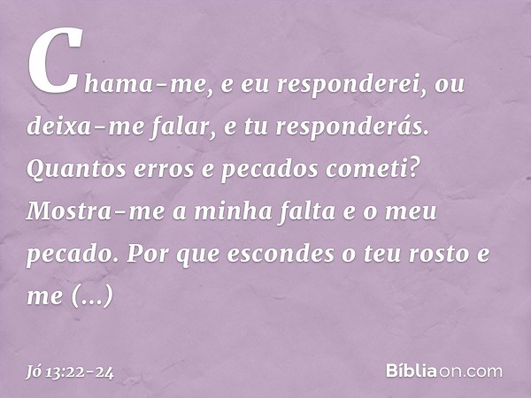 Chama-me, e eu responderei,
ou deixa-me falar, e tu responderás. Quantos erros e pecados cometi?
Mostra-me a minha falta
e o meu pecado. Por que escondes o teu 