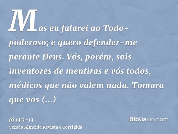 Mas eu falarei ao Todo-poderoso; e quero defender-me perante Deus.Vós, porém, sois inventores de mentiras e vós todos, médicos que não valem nada.Tomara que vos