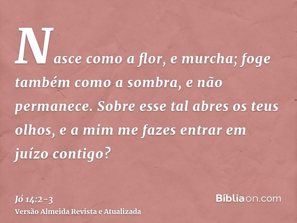 Nasce como a flor, e murcha; foge também como a sombra, e não permanece.Sobre esse tal abres os teus olhos, e a mim me fazes entrar em juízo contigo?