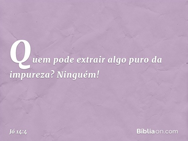 Quem pode extrair algo puro da impureza?
Ninguém! -- Jó 14:4