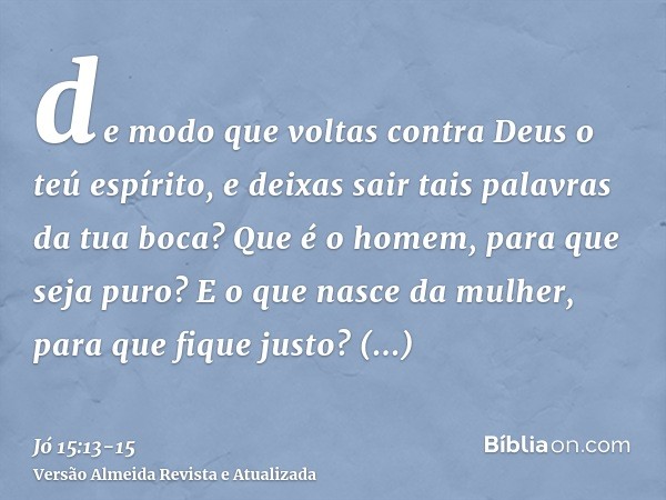 de modo que voltas contra Deus o teú espírito, e deixas sair tais palavras da tua boca?Que é o homem, para que seja puro? E o que nasce da mulher, para que fiqu