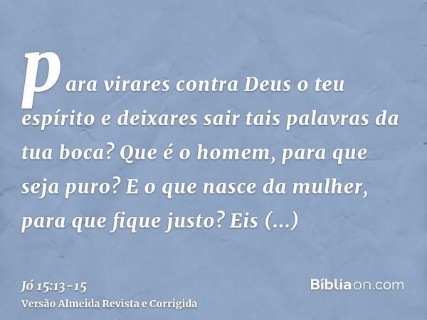 para virares contra Deus o teu espírito e deixares sair tais palavras da tua boca?Que é o homem, para que seja puro? E o que nasce da mulher, para que fique jus