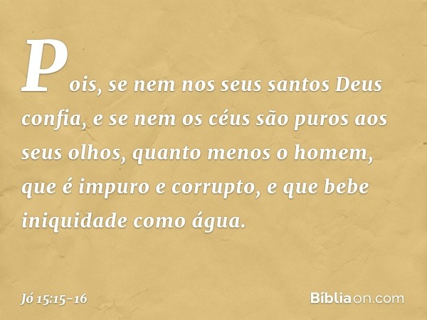 Pois, se nem nos seus santos
Deus confia,
e se nem os céus são puros
aos seus olhos, quanto menos o homem,
que é impuro e corrupto,
e que bebe iniquidade como á