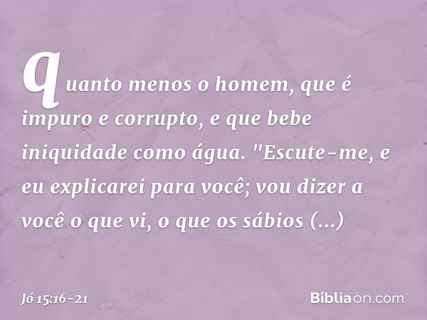 quanto menos o homem,
que é impuro e corrupto,
e que bebe iniquidade como á­gua. "Escute-me, e eu explicarei para você;
vou dizer a você o que vi, o que os sábi