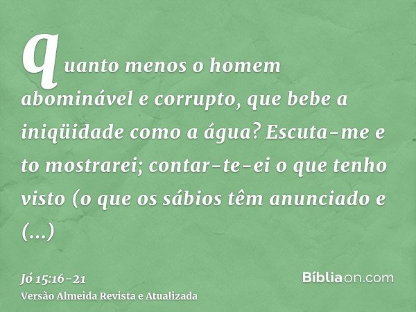 quanto menos o homem abominável e corrupto, que bebe a iniqüidade como a água?Escuta-me e to mostrarei; contar-te-ei o que tenho visto(o que os sábios têm anunc