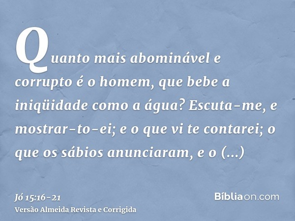 Quanto mais abominável e corrupto é o homem, que bebe a iniqüidade como a água?Escuta-me, e mostrar-to-ei; e o que vi te contarei;o que os sábios anunciaram, e