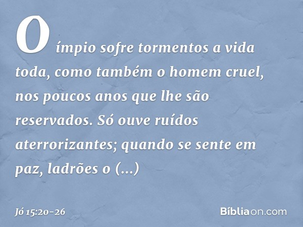 O ímpio sofre tormentos
a vida toda,
como também o homem cruel,
nos poucos anos
que lhe são reservados. Só ouve ruídos aterrorizantes;
quando se sente em paz,
l