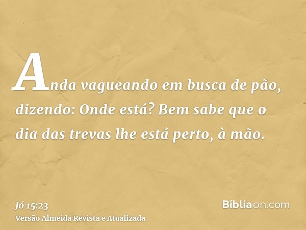 Anda vagueando em busca de pão, dizendo: Onde está? Bem sabe que o dia das trevas lhe está perto, à mão.