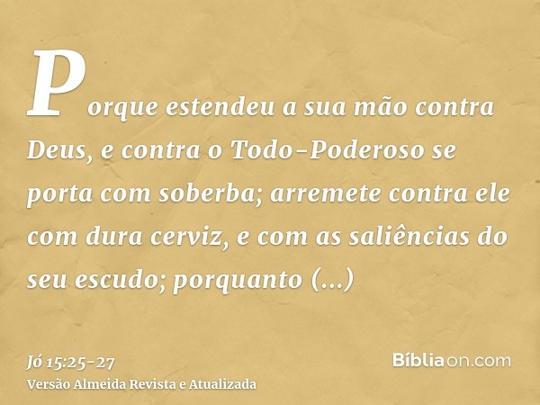 Porque estendeu a sua mão contra Deus, e contra o Todo-Poderoso se porta com soberba;arremete contra ele com dura cerviz, e com as saliências do seu escudo;porq