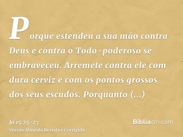 Porque estendeu a sua mão contra Deus e contra o Todo-poderoso se embraveceu.Arremete contra ele com dura cerviz e com os pontos grossos dos seus escudos.Porqua