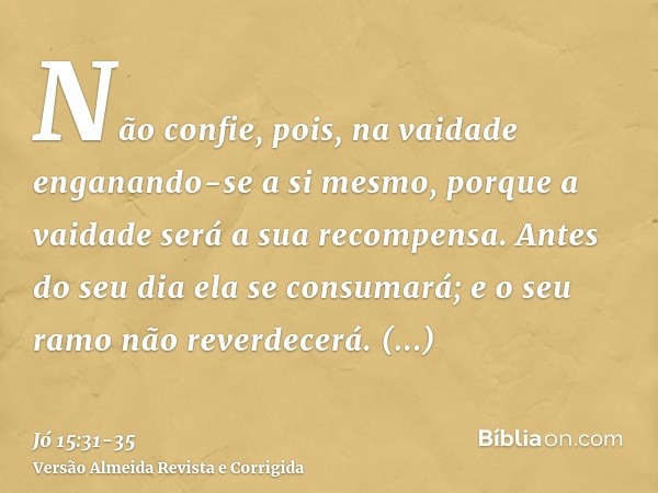 Não confie, pois, na vaidade enganando-se a si mesmo, porque a vaidade será a sua recompensa.Antes do seu dia ela se consumará; e o seu ramo não reverdecerá.Sac