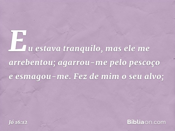 Eu estava tranquilo,
mas ele me arrebentou;
agarrou-me pelo pescoço
e esmagou-me.
Fez de mim o seu alvo; -- Jó 16:12