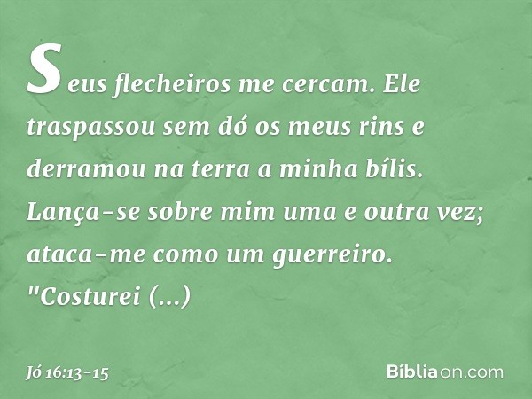 seus flecheiros me cercam.
Ele traspassou sem dó os meus rins
e derramou na terra a minha bílis. Lança-se sobre mim uma e outra vez;
ataca-me como um guerreiro.