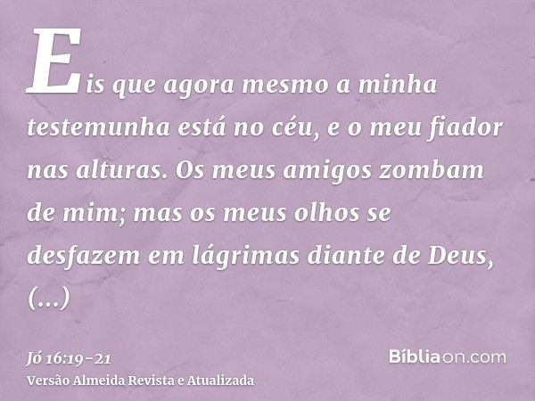 Eis que agora mesmo a minha testemunha está no céu, e o meu fiador nas alturas.Os meus amigos zombam de mim; mas os meus olhos se desfazem em lágrimas diante de