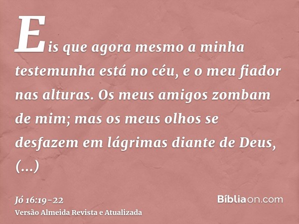 Eis que agora mesmo a minha testemunha está no céu, e o meu fiador nas alturas.Os meus amigos zombam de mim; mas os meus olhos se desfazem em lágrimas diante de