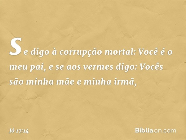 se digo à corrupção mortal:
Você é o meu pai,
e se aos vermes digo:
Vocês são minha mãe e minha irmã, -- Jó 17:14