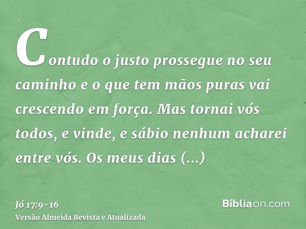 Contudo o justo prossegue no seu caminho e o que tem mãos puras vai crescendo em força.Mas tornai vós todos, e vinde, e sábio nenhum acharei entre vós.Os meus d