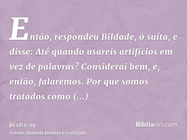 Então, respondeu Bildade, o suíta, e disse:Até quando usareis artifícios em vez de palavras? Considerai bem, e, então, falaremos.Por que somos tratados como ani